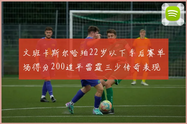 文班卡斯尔哈珀22岁以下季后赛单场得分200追平雷霆三少传奇表现