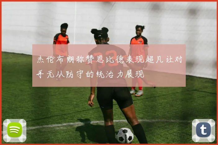 杰伦布朗称赞恩比德表现超凡让对手无从防守的统治力展现