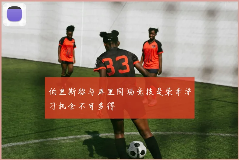 伯里斯称与库里同场竞技是荣幸学习机会不可多得
