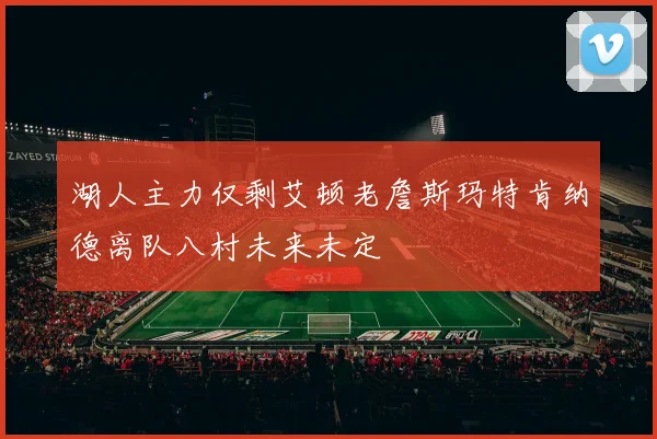 湖人主力仅剩艾顿老詹斯玛特肯纳德离队八村未来未定