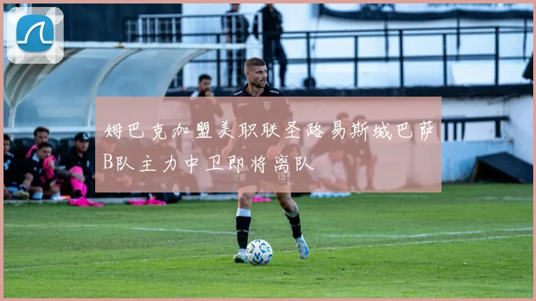 姆巴克加盟美职联圣路易斯城巴萨B队主力中卫即将离队
