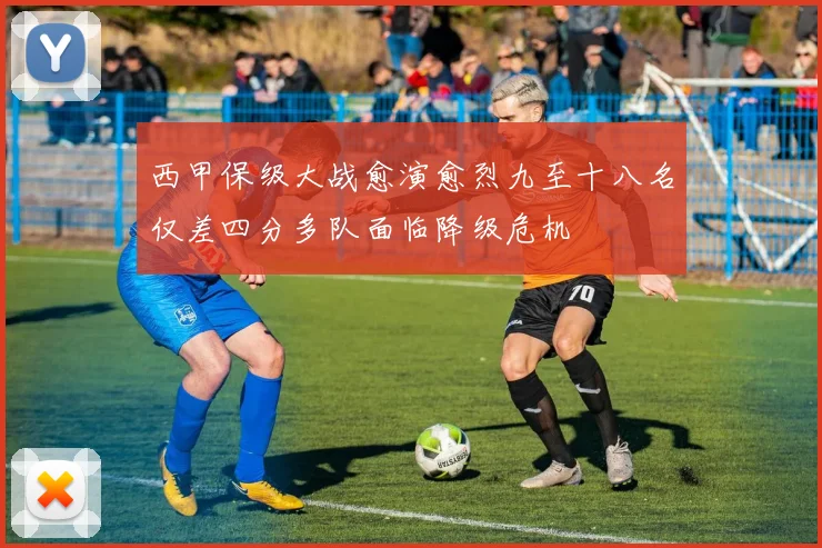 西甲保级大战愈演愈烈九至十八名仅差四分多队面临降级危机