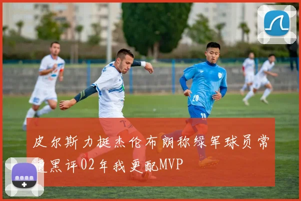 皮尔斯力挺杰伦布朗称绿军球员常遭黑评02年我更配MVP