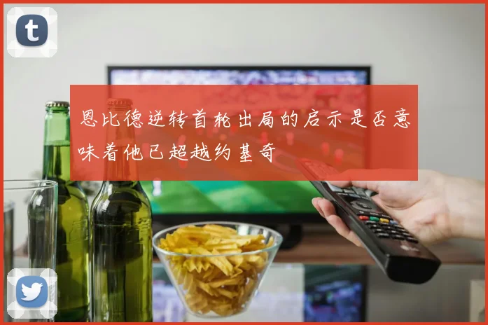 恩比德逆转首轮出局的启示是否意味着他已超越约基奇