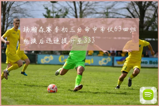 杨瀚森赛季初三分命中率仅63回归轮换后迅速提升至333