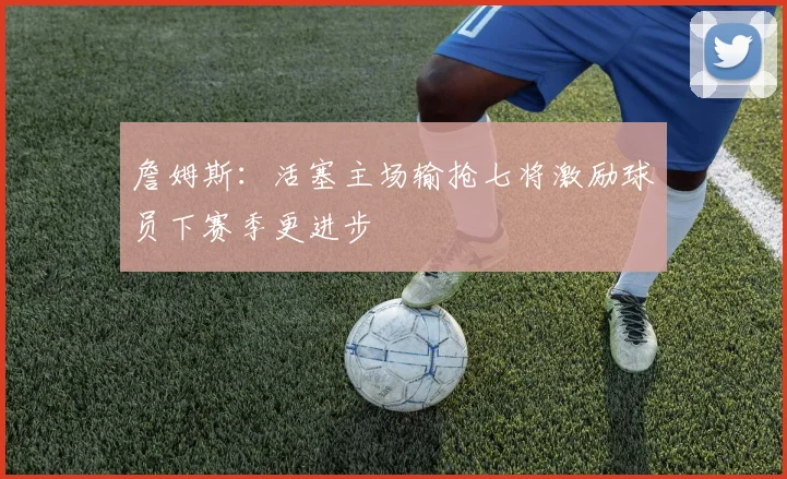 詹姆斯：活塞主场输抢七将激励球员下赛季更进步